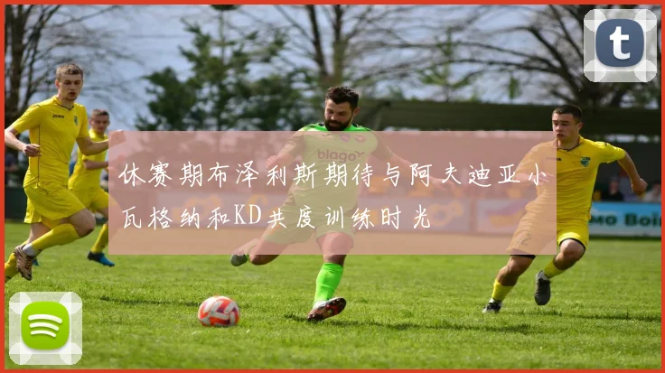 休赛期布泽利斯期待与阿夫迪亚小瓦格纳和KD共度训练时光
