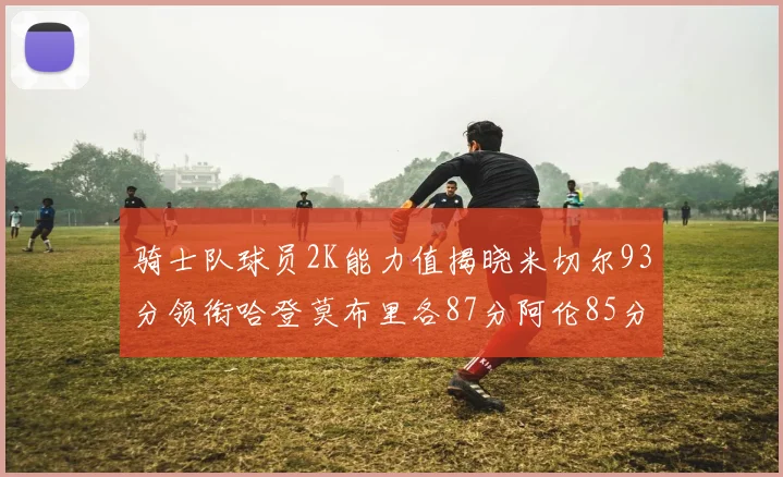 骑士队球员2K能力值揭晓米切尔93分领衔哈登莫布里各87分阿伦85分沃特森79分