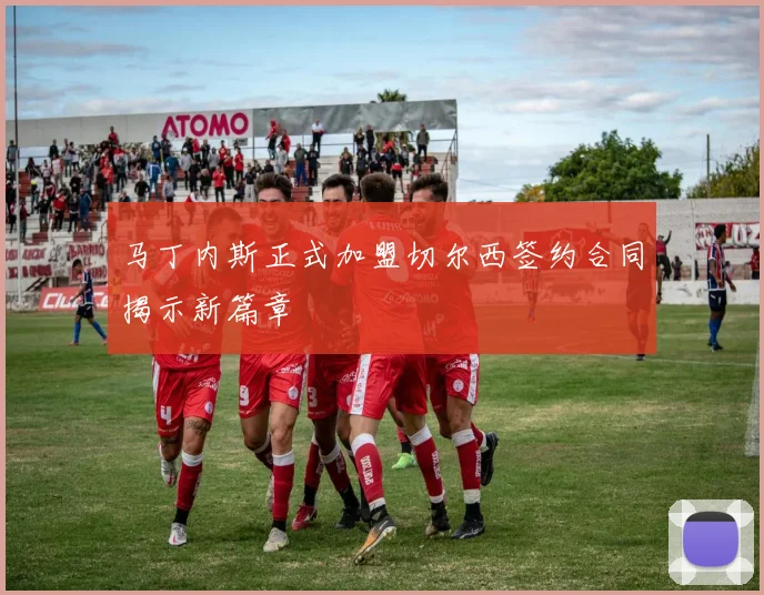 马丁内斯正式加盟切尔西签约合同揭示新篇章