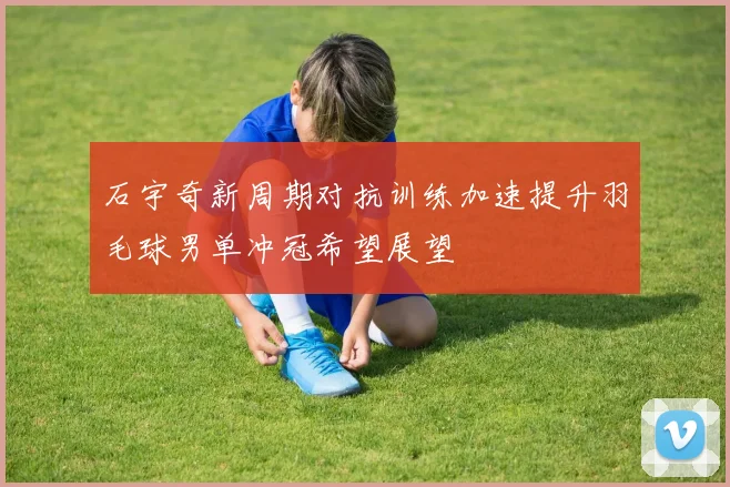 石宇奇新周期对抗训练加速提升羽毛球男单冲冠希望展望