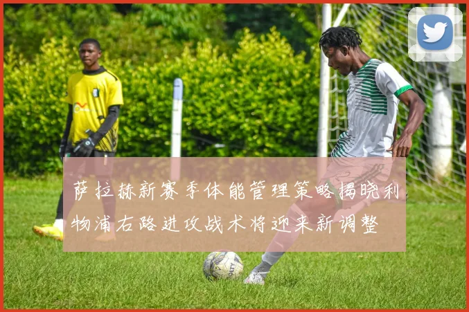 萨拉赫新赛季体能管理策略揭晓利物浦右路进攻战术将迎来新调整