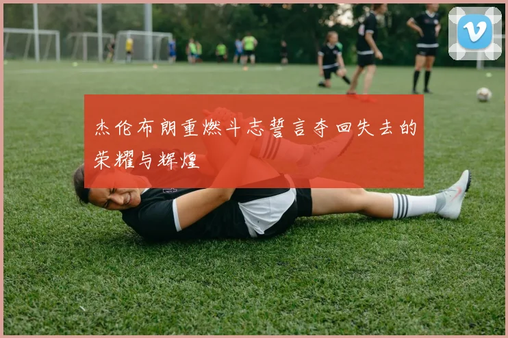 杰伦布朗重燃斗志誓言夺回失去的荣耀与辉煌