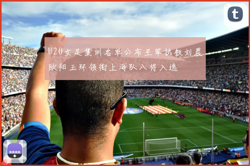 U20女足集训名单公布王军执教刘晨欧阳玉环领衔上海队八将入选