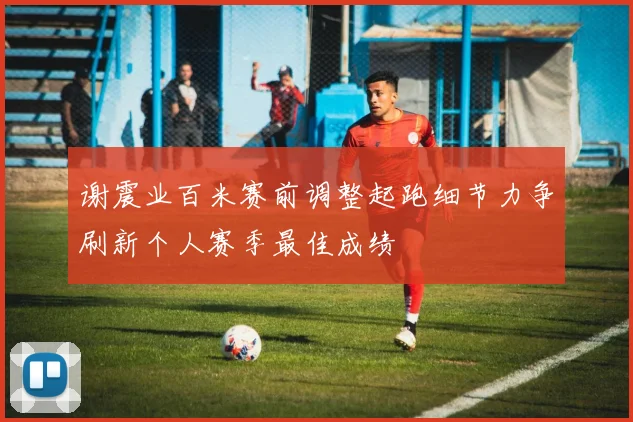 谢震业百米赛前调整起跑细节力争刷新个人赛季最佳成绩