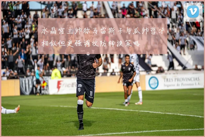 水晶宫主帅称马雷斯卡与瓜帅哲学相似但更强调攻防转换策略